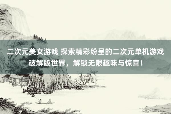 二次元美女游戏 探索精彩纷呈的二次元单机游戏破解版世界，解锁无限趣味与惊喜！