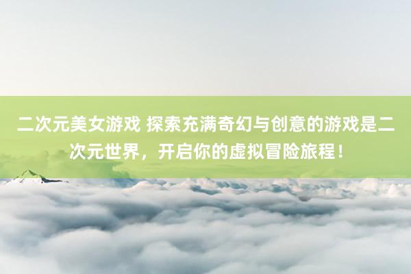 二次元美女游戏 探索充满奇幻与创意的游戏是二次元世界，开启你的虚拟冒险旅程！