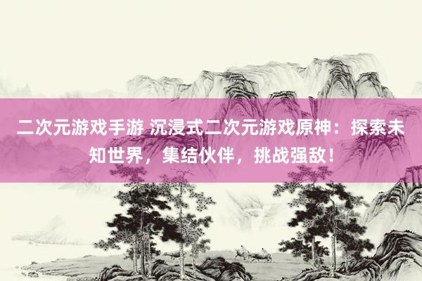 二次元游戏手游 沉浸式二次元游戏原神：探索未知世界，集结伙伴，挑战强敌！