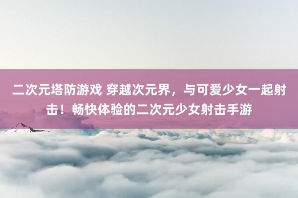 二次元塔防游戏 穿越次元界，与可爱少女一起射击！畅快体验的二次元少女射击手游