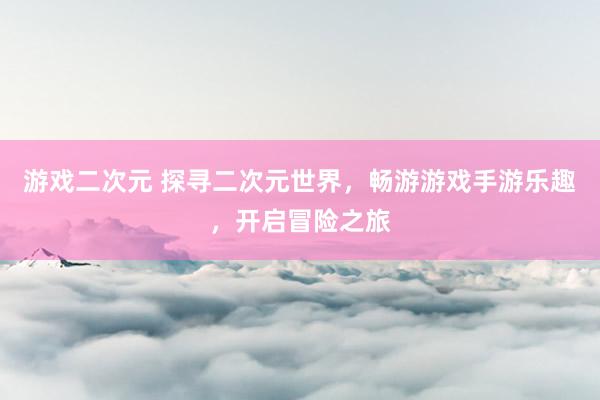游戏二次元 探寻二次元世界，畅游游戏手游乐趣，开启冒险之旅