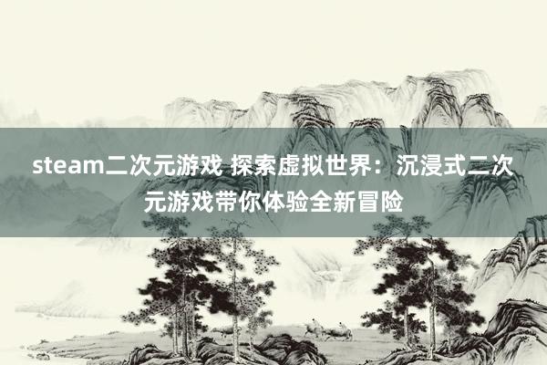 steam二次元游戏 探索虚拟世界：沉浸式二次元游戏带你体验全新冒险