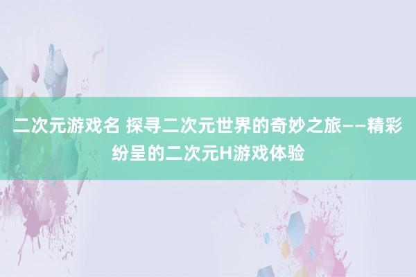 二次元游戏名 探寻二次元世界的奇妙之旅——精彩纷呈的二次元H游戏体验