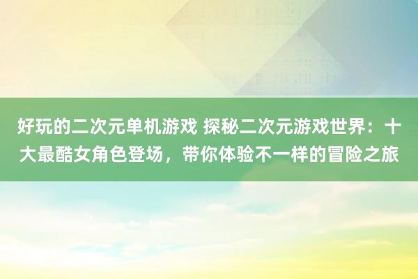 好玩的二次元单机游戏 探秘二次元游戏世界：十大最酷女角色登场，带你体验不一样的冒险之旅