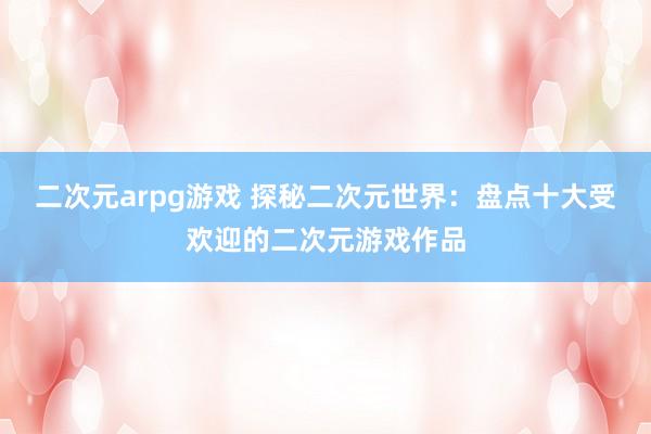 二次元arpg游戏 探秘二次元世界：盘点十大受欢迎的二次元游戏作品