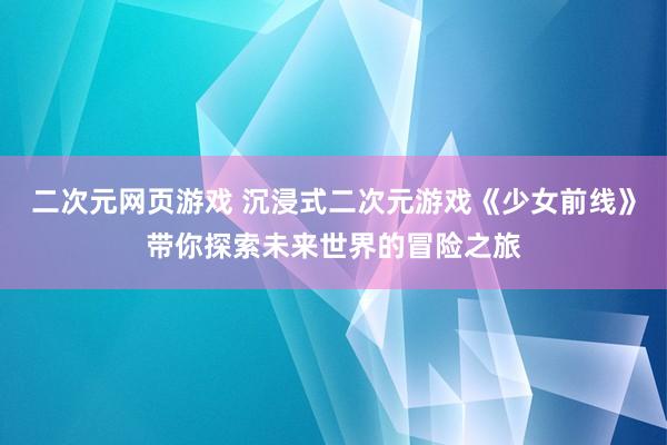 二次元网页游戏 沉浸式二次元游戏《少女前线》带你探索未来世界的冒险之旅