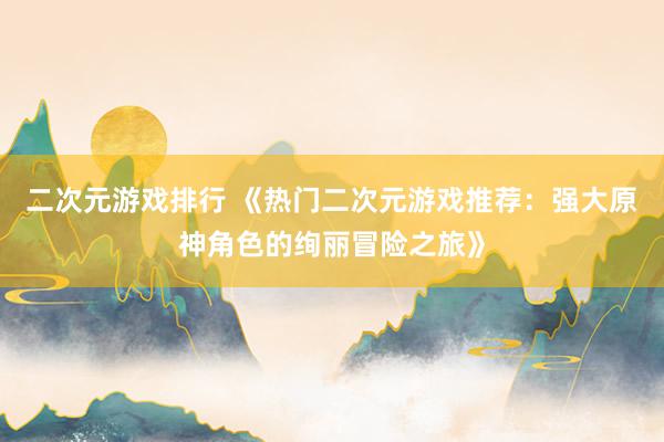二次元游戏排行 《热门二次元游戏推荐：强大原神角色的绚丽冒险之旅》