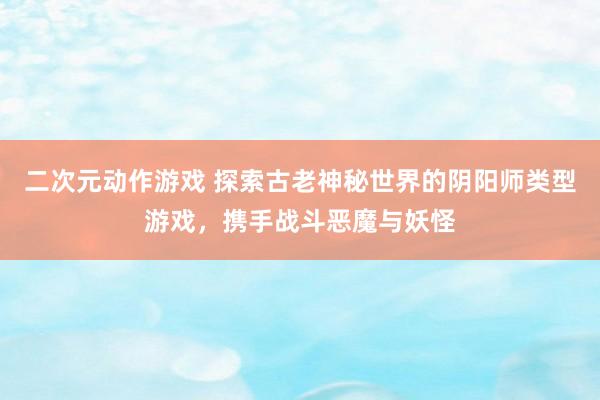 二次元动作游戏 探索古老神秘世界的阴阳师类型游戏，携手战斗恶魔与妖怪