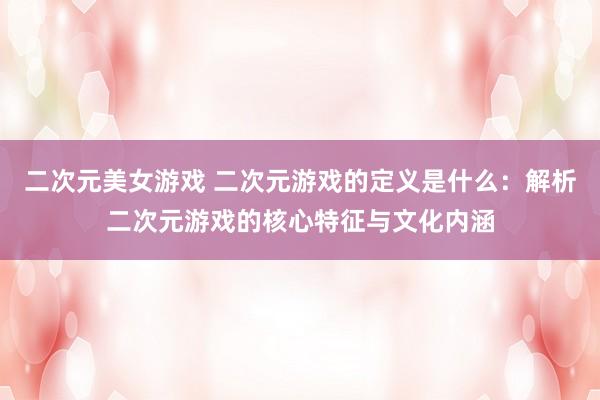 二次元美女游戏 二次元游戏的定义是什么：解析二次元游戏的核心特征与文化内涵