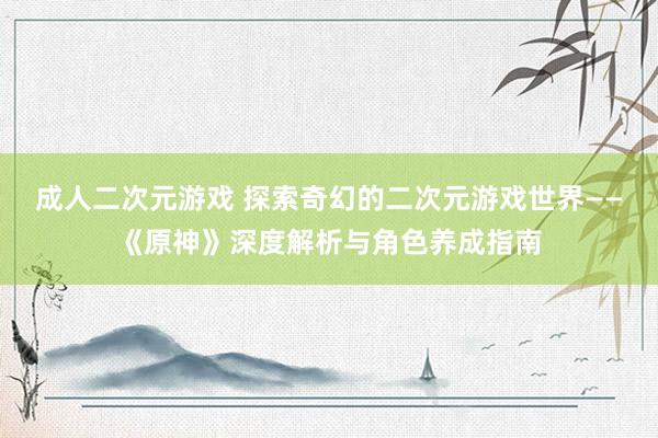 成人二次元游戏 探索奇幻的二次元游戏世界——《原神》深度解析与角色养成指南