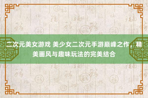 二次元美女游戏 美少女二次元手游巅峰之作，精美画风与趣味玩法的完美结合