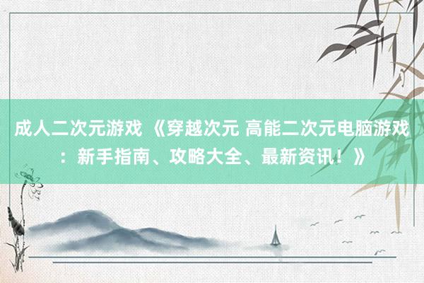 成人二次元游戏 《穿越次元 高能二次元电脑游戏：新手指南、攻略大全、最新资讯！》