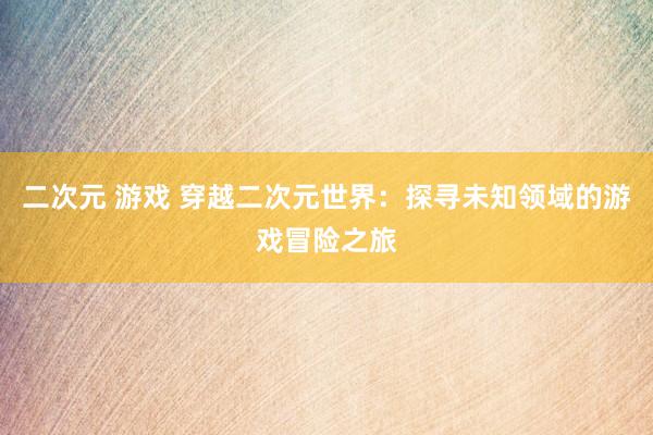 二次元 游戏 穿越二次元世界：探寻未知领域的游戏冒险之旅