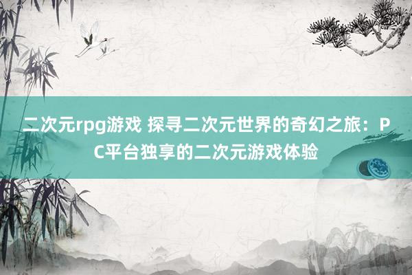 二次元rpg游戏 探寻二次元世界的奇幻之旅：PC平台独享的二次元游戏体验