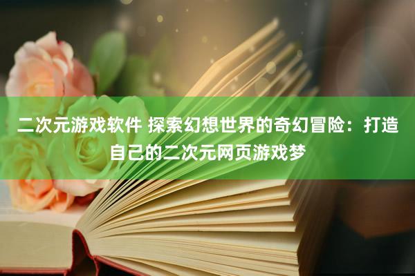 二次元游戏软件 探索幻想世界的奇幻冒险：打造自己的二次元网页游戏梦