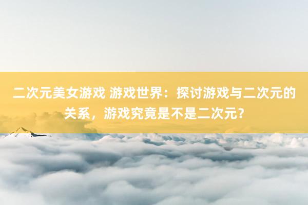 二次元美女游戏 游戏世界：探讨游戏与二次元的关系，游戏究竟是不是二次元？