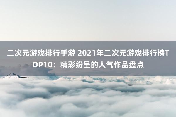 二次元游戏排行手游 2021年二次元游戏排行榜TOP10：精彩纷呈的人气作品盘点