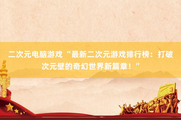 二次元电脑游戏 “最新二次元游戏排行榜：打破次元壁的奇幻世界新篇章！”