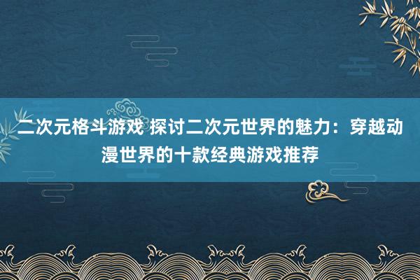 二次元格斗游戏 探讨二次元世界的魅力：穿越动漫世界的十款经典游戏推荐