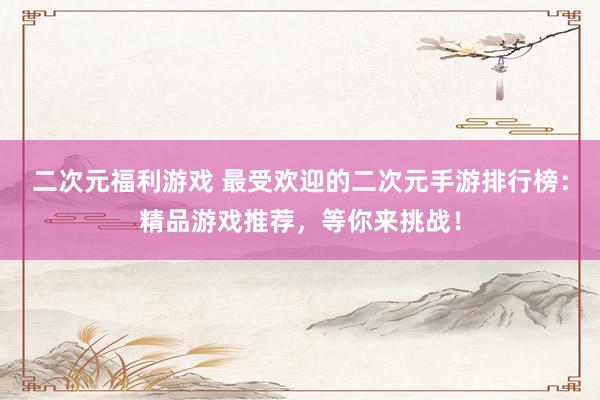 二次元福利游戏 最受欢迎的二次元手游排行榜：精品游戏推荐，等你来挑战！