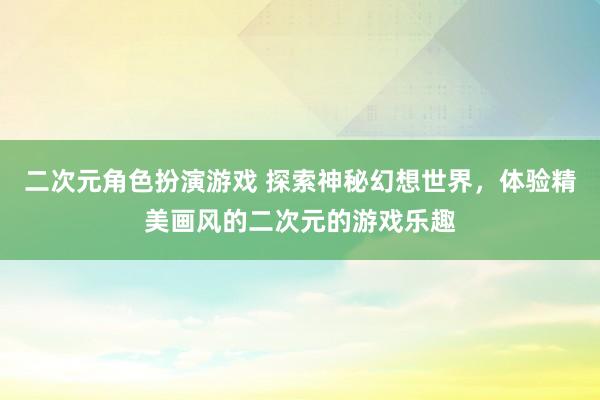 二次元角色扮演游戏 探索神秘幻想世界，体验精美画风的二次元的游戏乐趣