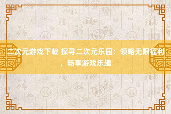 二次元游戏下载 探寻二次元乐园：领略无限福利，畅享游戏乐趣