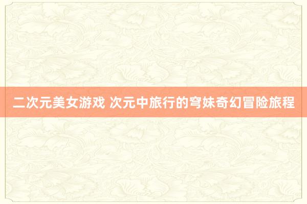 二次元美女游戏 次元中旅行的穹妹奇幻冒险旅程