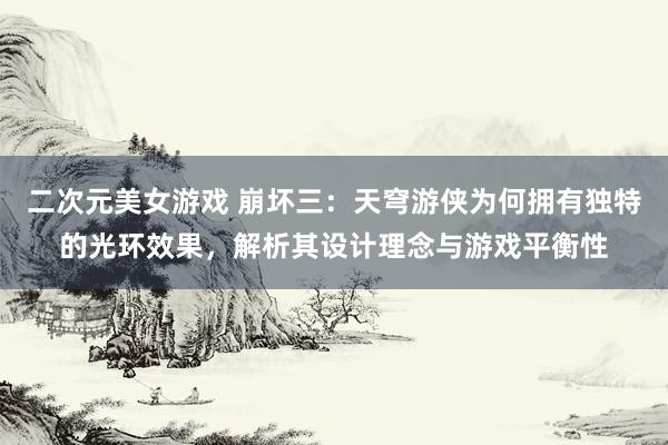 二次元美女游戏 崩坏三：天穹游侠为何拥有独特的光环效果，解析其设计理念与游戏平衡性
