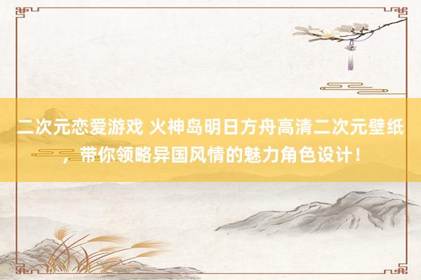 二次元恋爱游戏 火神岛明日方舟高清二次元壁纸，带你领略异国风情的魅力角色设计！