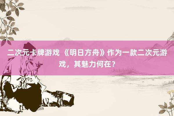 二次元卡牌游戏 《明日方舟》作为一款二次元游戏，其魅力何在？