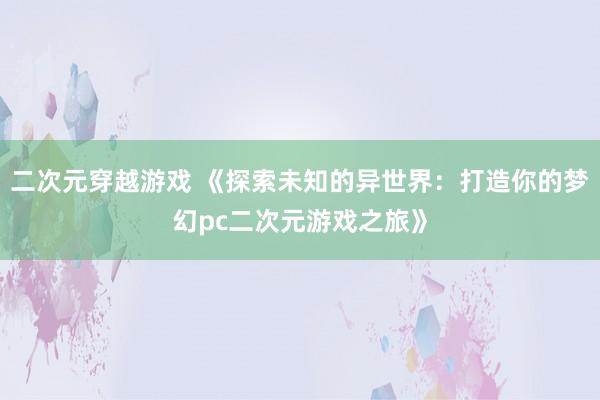 二次元穿越游戏 《探索未知的异世界：打造你的梦幻pc二次元游戏之旅》