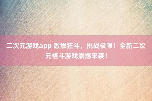 二次元游戏app 激燃狂斗，挑战极限！全新二次元格斗游戏震撼来袭！