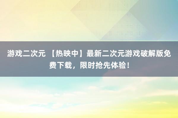 游戏二次元 【热映中】最新二次元游戏破解版免费下载，限时抢先体验！
