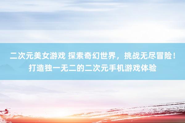 二次元美女游戏 探索奇幻世界，挑战无尽冒险！打造独一无二的二次元手机游戏体验