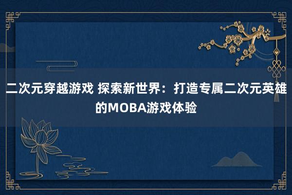 二次元穿越游戏 探索新世界：打造专属二次元英雄的MOBA游戏体验