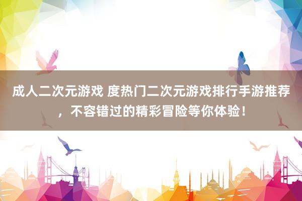 成人二次元游戏 度热门二次元游戏排行手游推荐，不容错过的精彩冒险等你体验！