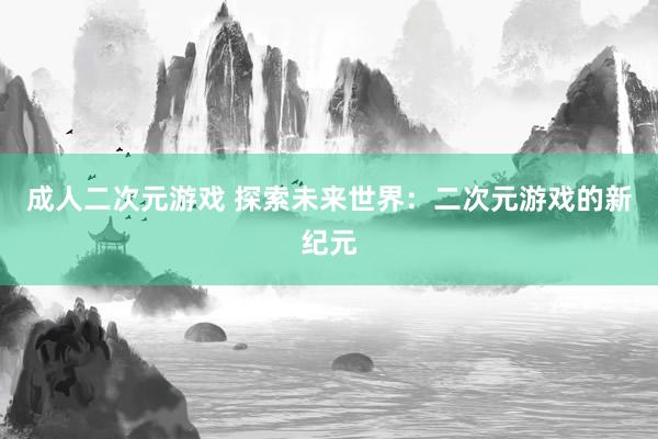 成人二次元游戏 探索未来世界：二次元游戏的新纪元