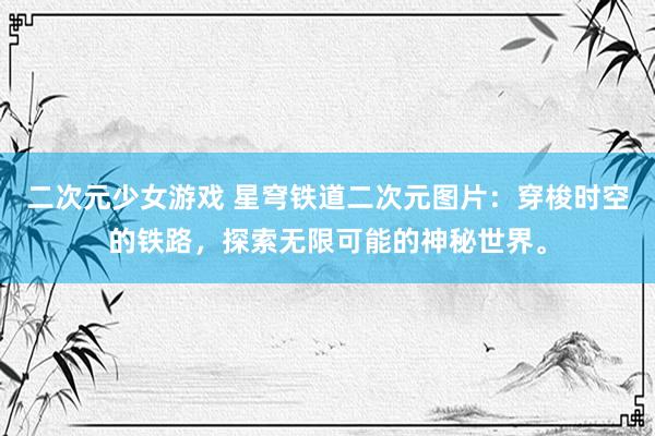 二次元少女游戏 星穹铁道二次元图片：穿梭时空的铁路，探索无限可能的神秘世界。