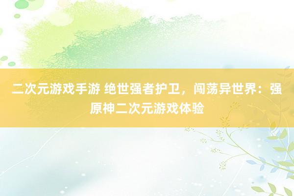 二次元游戏手游 绝世强者护卫，闯荡异世界：强原神二次元游戏体验