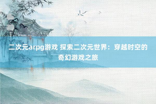二次元arpg游戏 探索二次元世界：穿越时空的奇幻游戏之旅