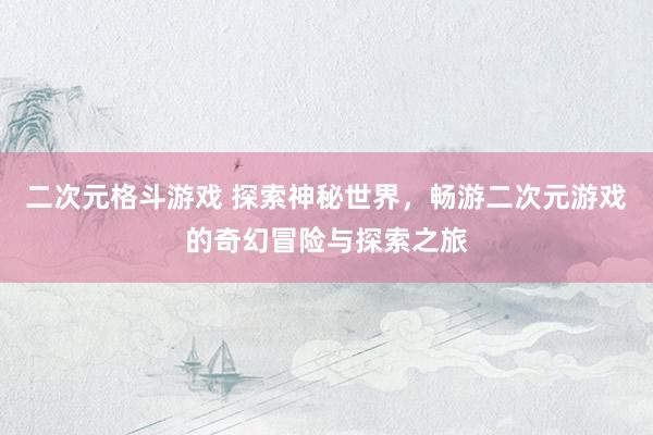 二次元格斗游戏 探索神秘世界，畅游二次元游戏的奇幻冒险与探索之旅