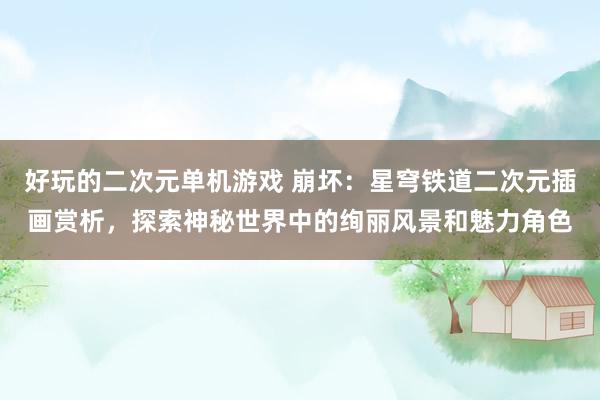好玩的二次元单机游戏 崩坏：星穹铁道二次元插画赏析，探索神秘世界中的绚丽风景和魅力角色