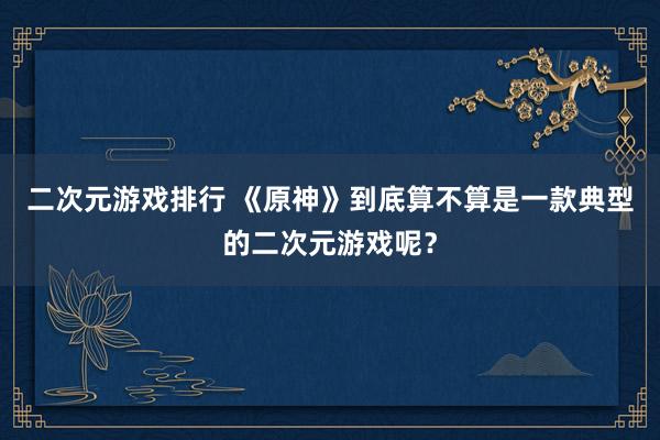 二次元游戏排行 《原神》到底算不算是一款典型的二次元游戏呢？
