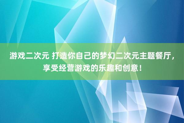 游戏二次元 打造你自己的梦幻二次元主题餐厅，享受经营游戏的乐趣和创意！
