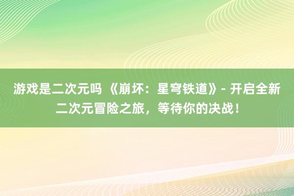 游戏是二次元吗 《崩坏：星穹铁道》- 开启全新二次元冒险之旅，等待你的决战！