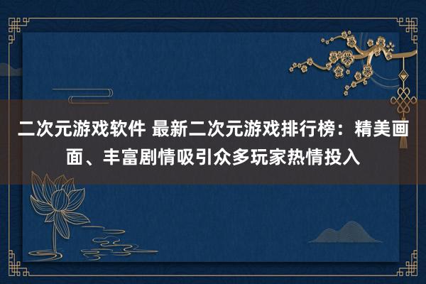 二次元游戏软件 最新二次元游戏排行榜：精美画面、丰富剧情吸引众多玩家热情投入