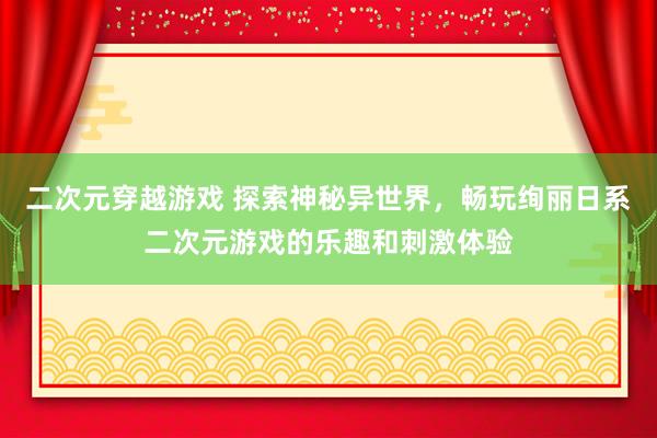 二次元穿越游戏 探索神秘异世界，畅玩绚丽日系二次元游戏的乐趣和刺激体验