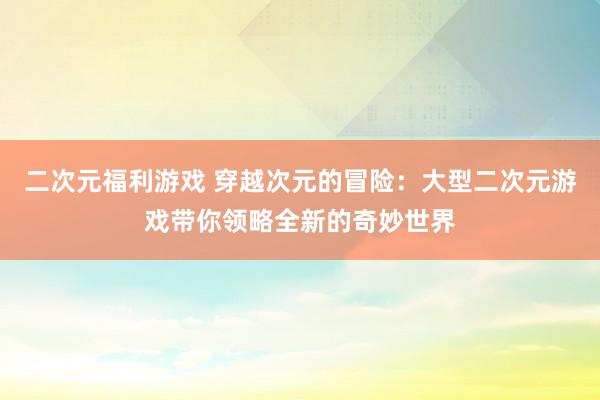 二次元福利游戏 穿越次元的冒险：大型二次元游戏带你领略全新的奇妙世界