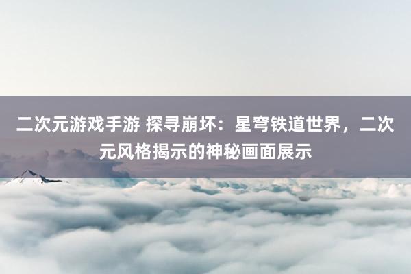二次元游戏手游 探寻崩坏：星穹铁道世界，二次元风格揭示的神秘画面展示