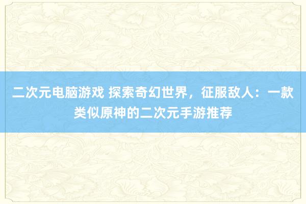 二次元电脑游戏 探索奇幻世界，征服敌人：一款类似原神的二次元手游推荐